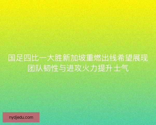 国足四比一大胜新加坡重燃出线希望展现团队韧性与进攻火力提升士气