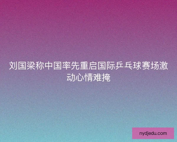 刘国梁称中国率先重启国际乒乓球赛场激动心情难掩