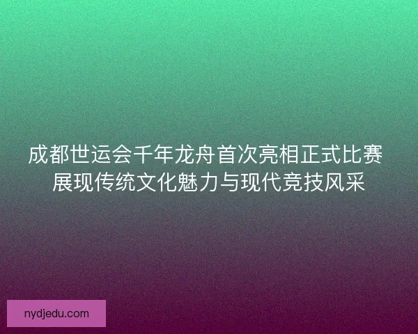 成都世运会千年龙舟首次亮相正式比赛 展现传统文化魅力与现代竞技风采